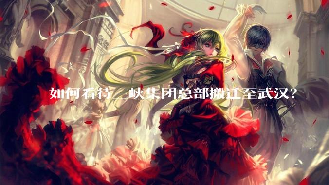 如何看待三峡集团总部搬迁至武汉？